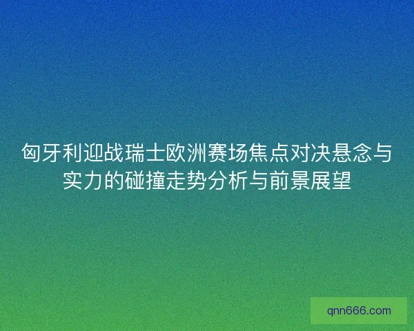 匈牙利迎战瑞士欧洲赛场焦点对决悬念与实力的碰撞走势分析与前景展望