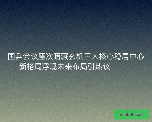 国乒会议座次暗藏玄机三大核心稳居中心新格局浮现未来布局引热议🔥🇨🇳